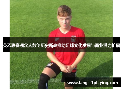 英乙联赛观众人数创历史新高推动足球文化发展与商业潜力扩展 英乙联赛观众人数创历史新高推动足球文化发展与商业潜力扩展
