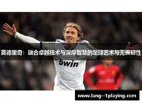 莫德里奇:融合卓越技术与深厚智慧的足球艺术与无畏韧性 莫德里奇:融合卓越技术与深厚智慧的足球艺术与无畏韧性