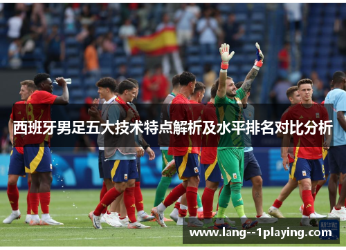 西班牙男足五大技术特点解析及水平排名对比分析 西班牙男足五大技术特点解析及水平排名对比分析