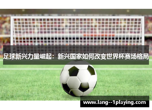 足球新兴力量崛起:新兴国家如何改变世界杯赛场格局 足球新兴力量崛起:新兴国家如何改变世界杯赛场格局