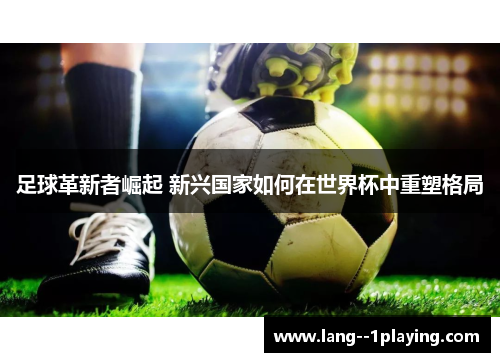 足球革新者崛起 新兴国家如何在世界杯中重塑格局 足球革新者崛起 新兴国家如何在世界杯中重塑格局