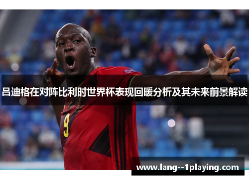 吕迪格在对阵比利时世界杯表现回暖分析及其未来前景解读 吕迪格在对阵比利时世界杯表现回暖分析及其未来前景解读