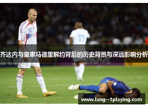 齐达内与皇家马德里解约背后的历史背景与深远影响分析 齐达内与皇家马德里解约背后的历史背景与深远影响分析